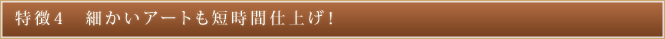 特徴4 細かいアートも短時間仕上げ!